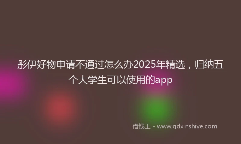 彤伊好物申请不通过怎么办2025年精选，归纳五个大学生可以使用的app