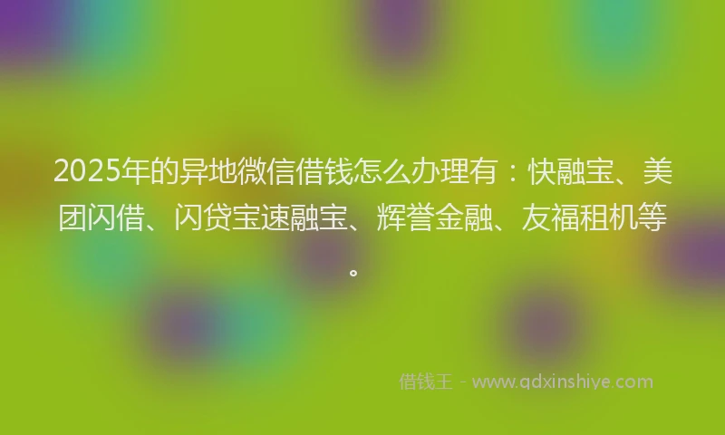 2025年的异地微信借钱怎么办理有：快融宝、美团闪借、闪贷宝速融宝、辉誉金融、友福租机等。