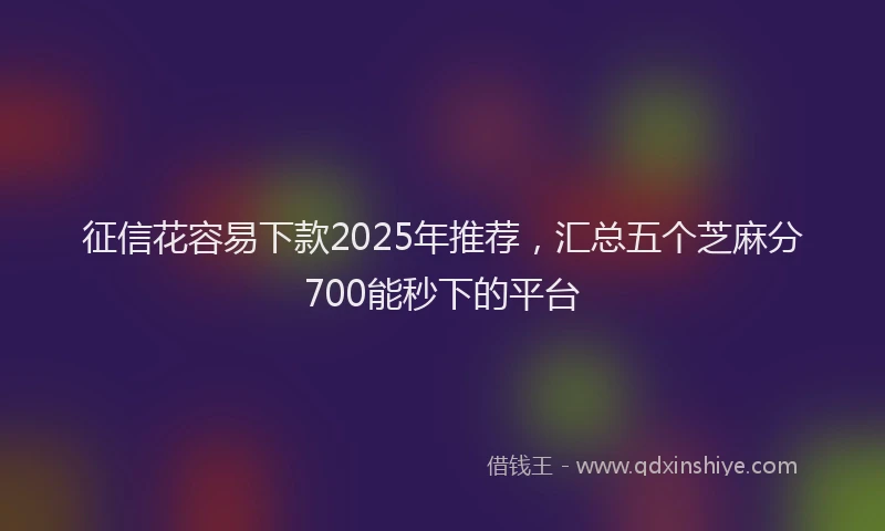 征信花容易下款2025年推荐，汇总五个芝麻分700能秒下的平台