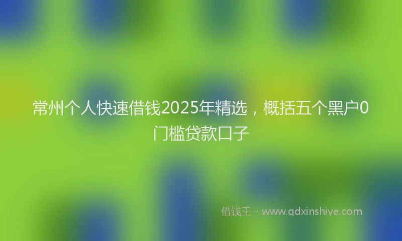 常州个人快速借钱2025年精选，概括五个黑户0门槛贷款口子