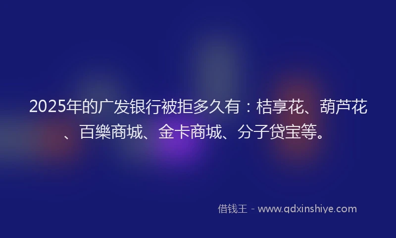 2025年的广发银行被拒多久有：桔享花、葫芦花、百樂商城、金卡商城、分子贷宝等。