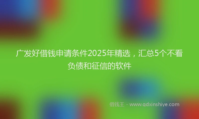 广发好借钱申请条件2025年精选，汇总5个不看负债和征信的软件