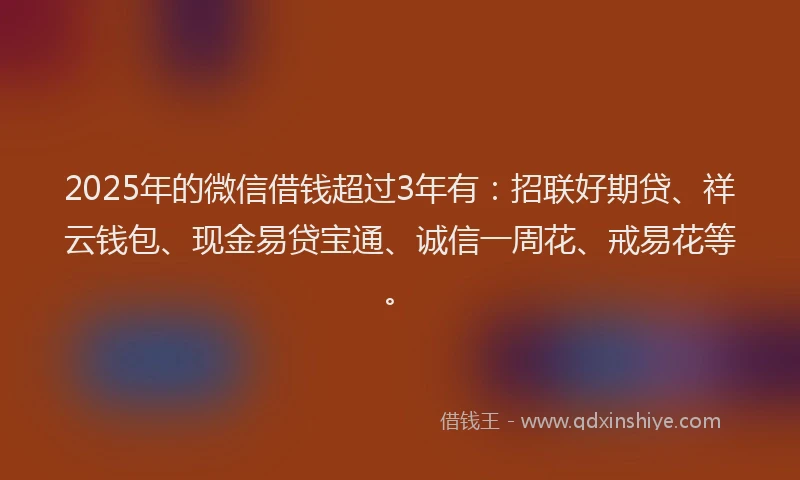2025年的微信借钱超过3年有：招联好期贷、祥云钱包、现金易贷宝通、诚信一周花、戒易花等。
