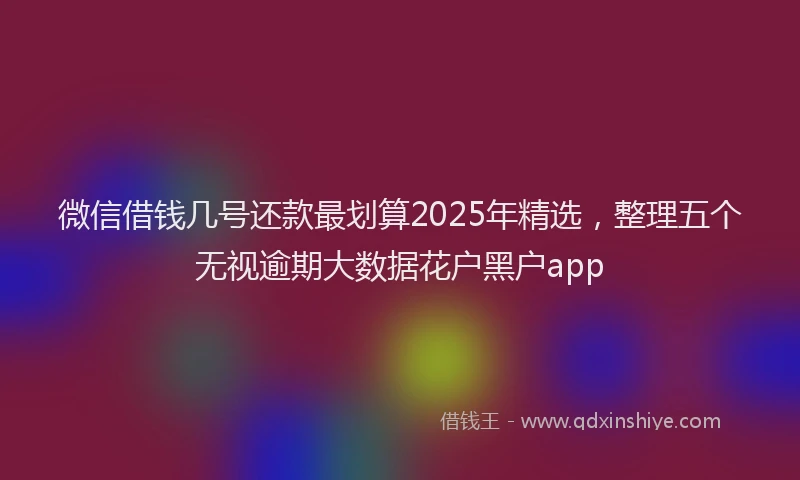 微信借钱几号还款最划算2025年精选，整理五个无视逾期大数据花户黑户app