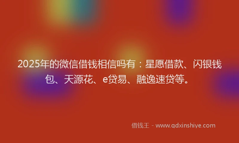 2025年的微信借钱相信吗有：星愿借款、闪银钱包、天源花、e贷易、融逸速贷等。