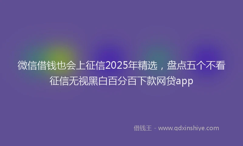 微信借钱也会上征信2025年精选，盘点五个不看征信无视黑白百分百下款网贷app