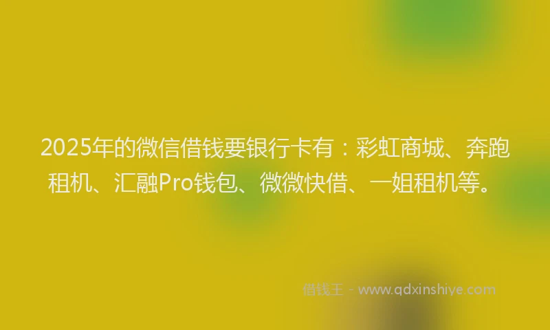 2025年的微信借钱要银行卡有：彩虹商城、奔跑租机、汇融Pro钱包、微微快借、一姐租机等。