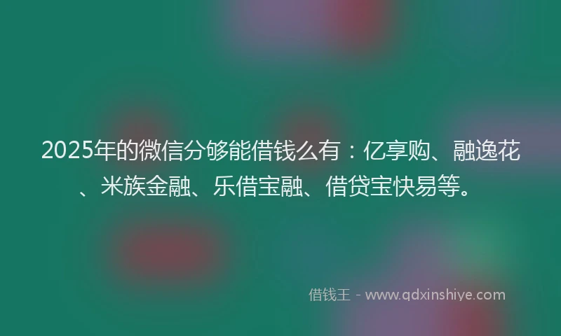 2025年的微信分够能借钱么有：亿享购、融逸花、米族金融、乐借宝融、借贷宝快易等。
