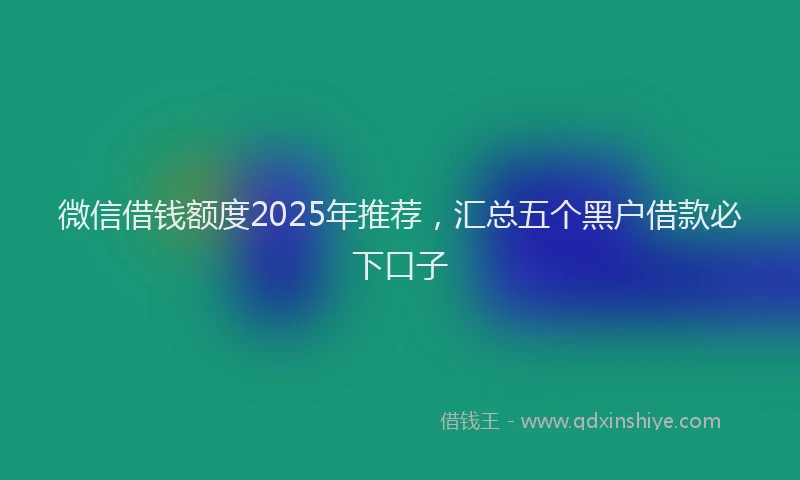 微信借钱额度2025年推荐，汇总五个黑户借款必下口子