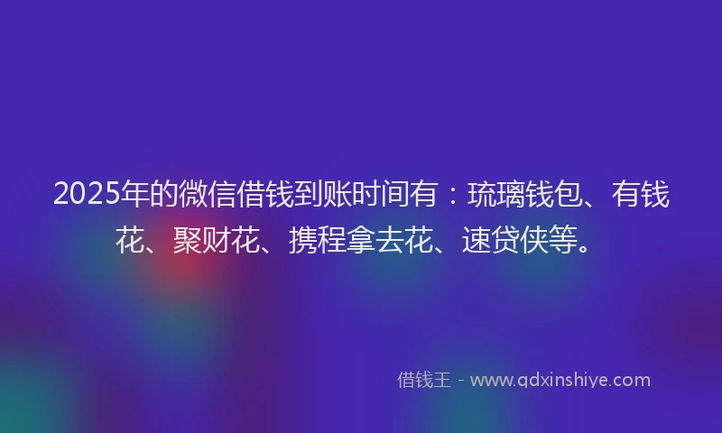 2025年的微信借钱到账时间有：琉璃钱包、有钱花、聚财花、携程拿去花、速贷侠等。