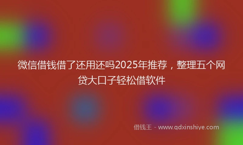微信借钱借了还用还吗2025年推荐，整理五个网贷大口子轻松借软件