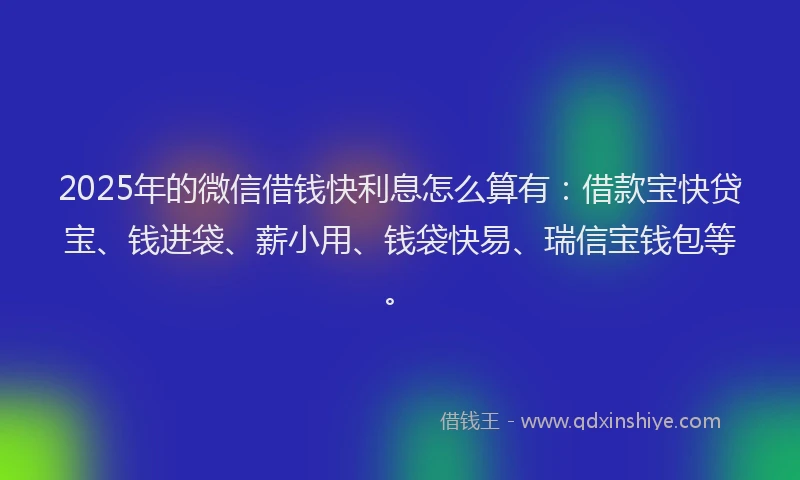 2025年的微信借钱快利息怎么算有：借款宝快贷宝、钱进袋、薪小用、钱袋快易、瑞信宝钱包等。