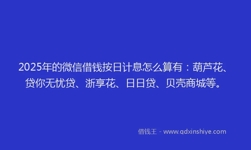 2025年的微信借钱按日计息怎么算有：葫芦花、贷你无忧贷、浙享花、日日贷、贝壳商城等。