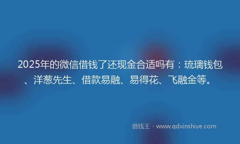 2025年的微信借钱了还现金合适吗有：琉璃钱包、洋葱先生、借款易融、易得花、飞融金等。