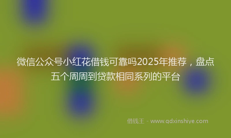 微信公众号小红花借钱可靠吗2025年推荐，盘点五个周周到贷款相同系列的平台