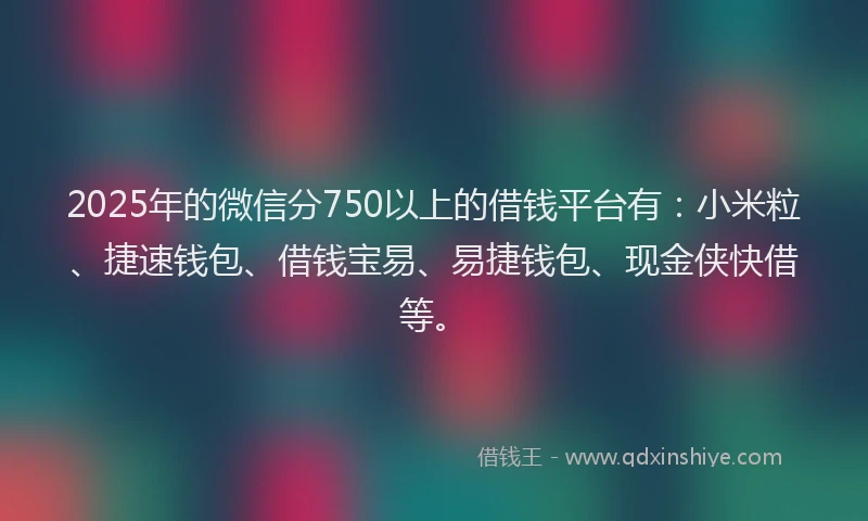 2025年的微信分750以上的借钱平台有：小米粒、捷速钱包、借钱宝易、易捷钱包、现金侠快借等。