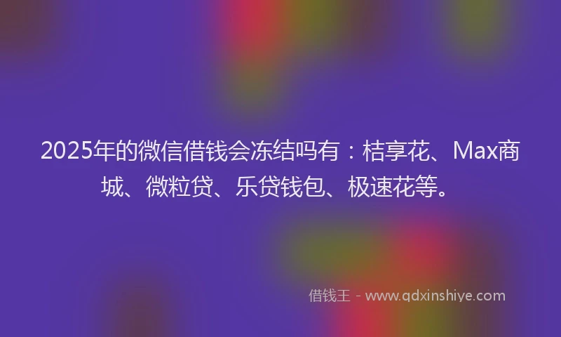 2025年的微信借钱会冻结吗有：桔享花、Max商城、微粒贷、乐贷钱包、极速花等。