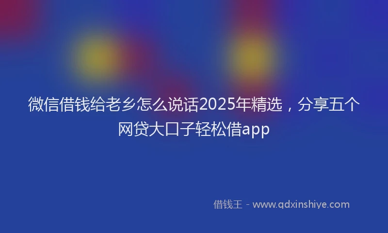 微信借钱给老乡怎么说话2025年精选，分享五个网贷大口子轻松借app