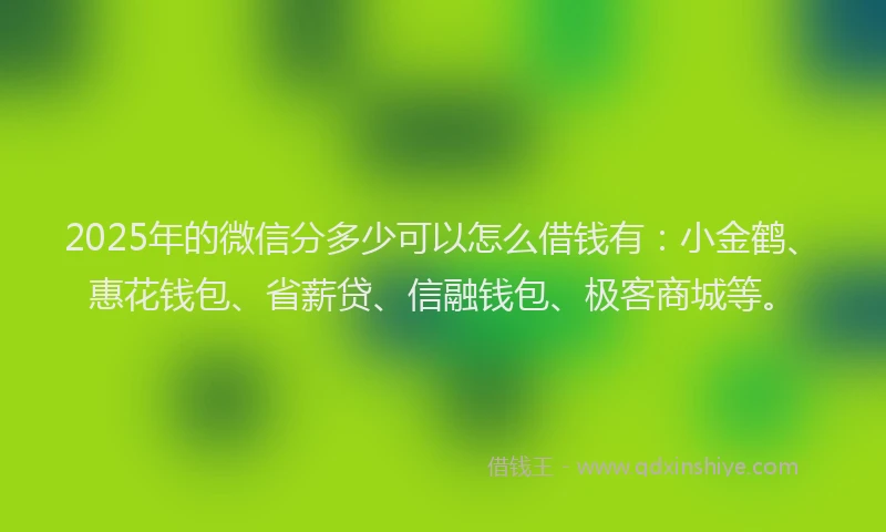 2025年的微信分多少可以怎么借钱有：小金鹤、惠花钱包、省薪贷、信融钱包、极客商城等。