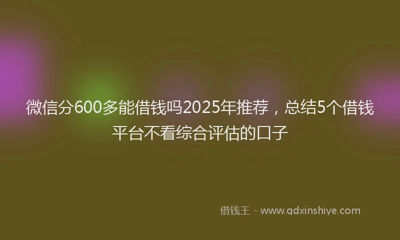 微信分600多能借钱吗2025年推荐，总结5个借钱平台不看综合评估的口子