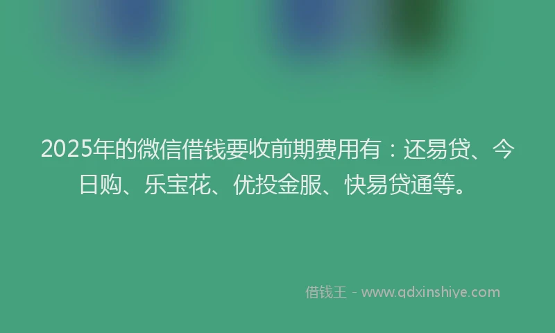 2025年的微信借钱要收前期费用有：还易贷、今日购、乐宝花、优投金服、快易贷通等。