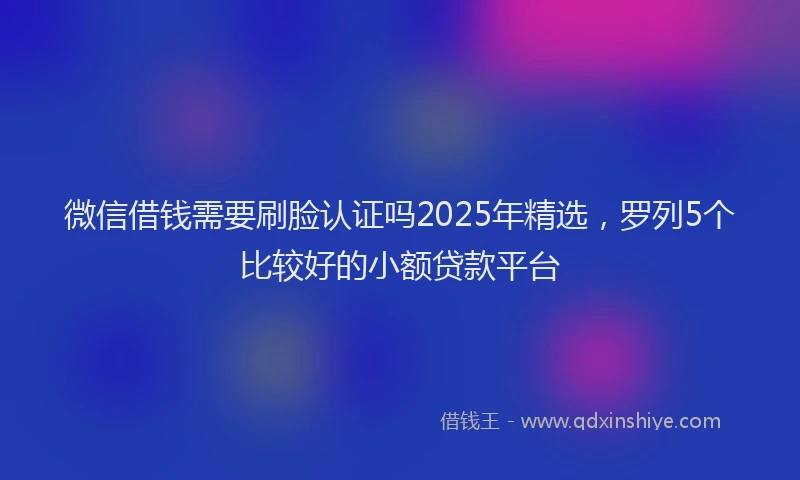 微信借钱需要刷脸认证吗2025年精选，罗列5个比较好的小额贷款平台