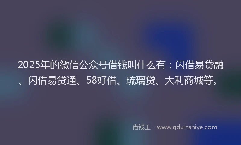 2025年的微信公众号借钱叫什么有：闪借易贷融、闪借易贷通、58好借、琉璃贷、大利商城等。