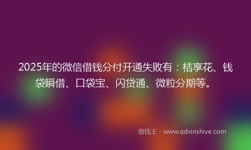 2025年的微信借钱分付开通失败有：桔享花、钱袋瞬借、口袋宝、闪贷通、微粒分期等。