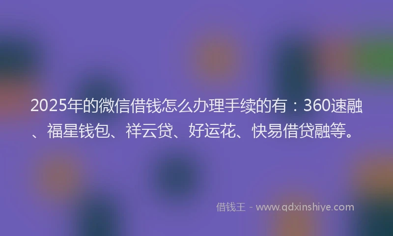2025年的微信借钱怎么办理手续的有：360速融、福星钱包、祥云贷、好运花、快易借贷融等。