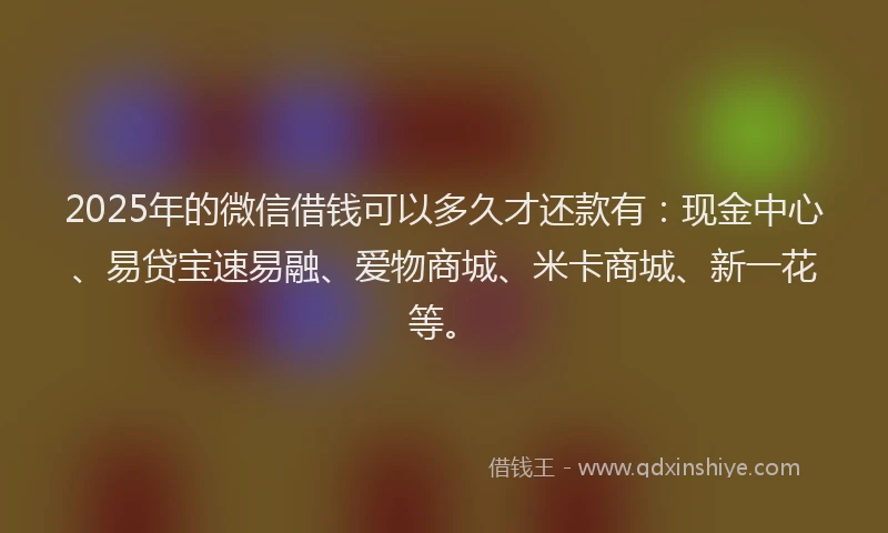 2025年的微信借钱可以多久才还款有：现金中心、易贷宝速易融、爱物商城、米卡商城、新一花等。