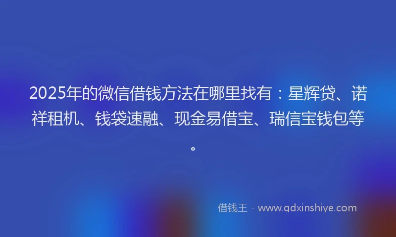 2025年的微信借钱方法在哪里找有：星辉贷、诺祥租机、钱袋速融、现金易借宝、瑞信宝钱包等。