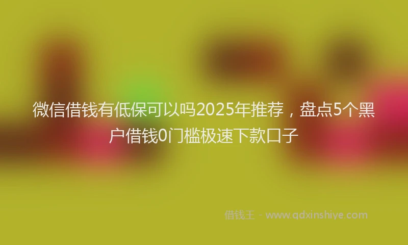 微信借钱有低保可以吗2025年推荐，盘点5个黑户借钱0门槛极速下款口子