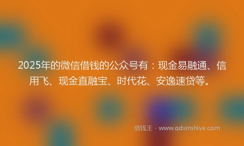 2025年的微信借钱的公众号有：现金易融通、信用飞、现金直融宝、时代花、安逸速贷等。