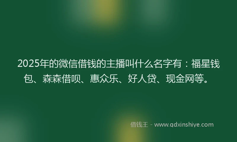 2025年的微信借钱的主播叫什么名字有：福星钱包、森森借呗、惠众乐、好人贷、现金网等。