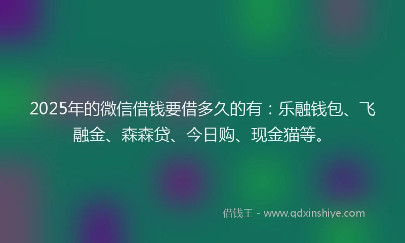 2025年的微信借钱要借多久的有：乐融钱包、飞融金、森森贷、今日购、现金猫等。