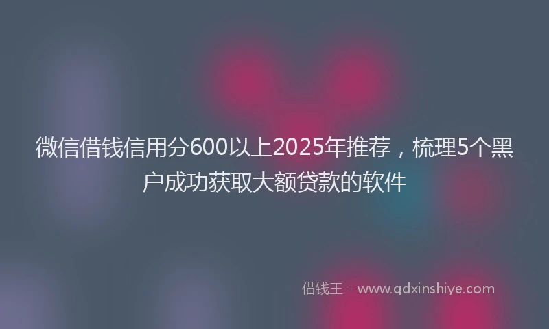 微信借钱信用分600以上2025年推荐，梳理5个黑户成功获取大额贷款的软件