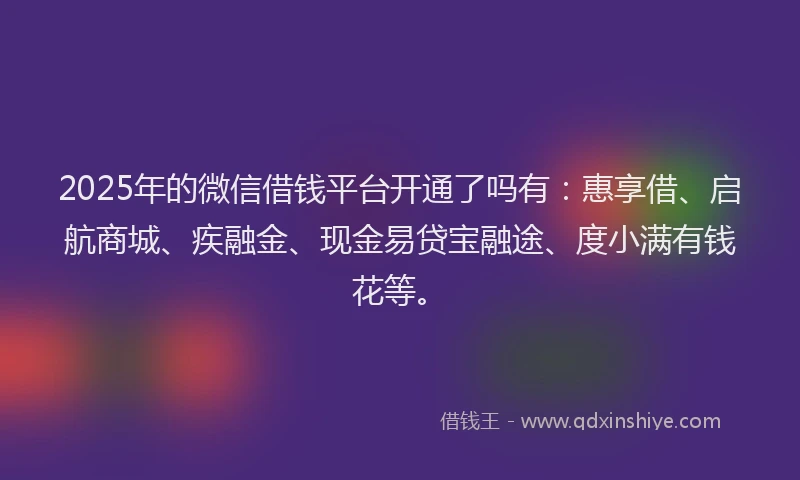 2025年的微信借钱平台开通了吗有：惠享借、启航商城、疾融金、现金易贷宝融途、度小满有钱花等。