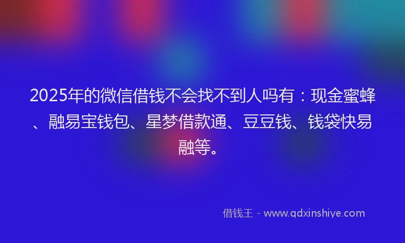 2025年的微信借钱不会找不到人吗有：现金蜜蜂、融易宝钱包、星梦借款通、豆豆钱、钱袋快易融等。