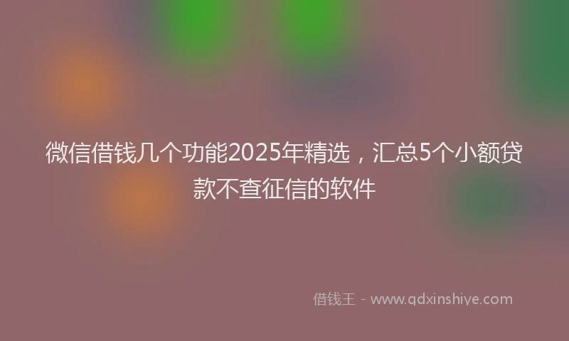 微信借钱几个功能2025年精选，汇总5个小额贷款不查征信的软件