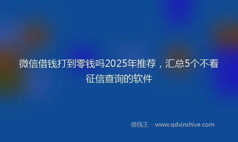 微信借钱打到零钱吗2025年推荐，汇总5个不看征信查询的软件