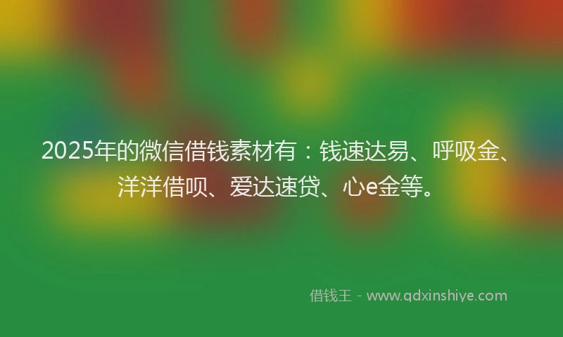 2025年的微信借钱素材有：钱速达易、呼吸金、洋洋借呗、爱达速贷、心e金等。