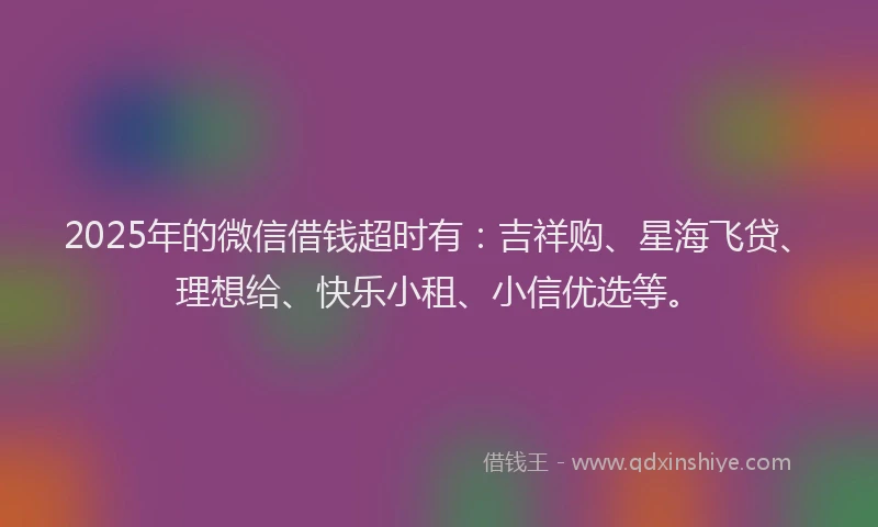 2025年的微信借钱超时有：吉祥购、星海飞贷、理想给、快乐小租、小信优选等。