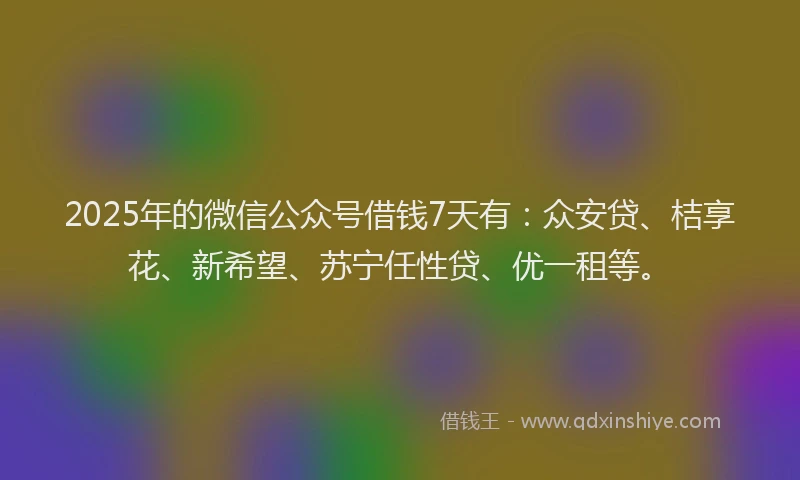 2025年的微信公众号借钱7天有：众安贷、桔享花、新希望、苏宁任性贷、优一租等。