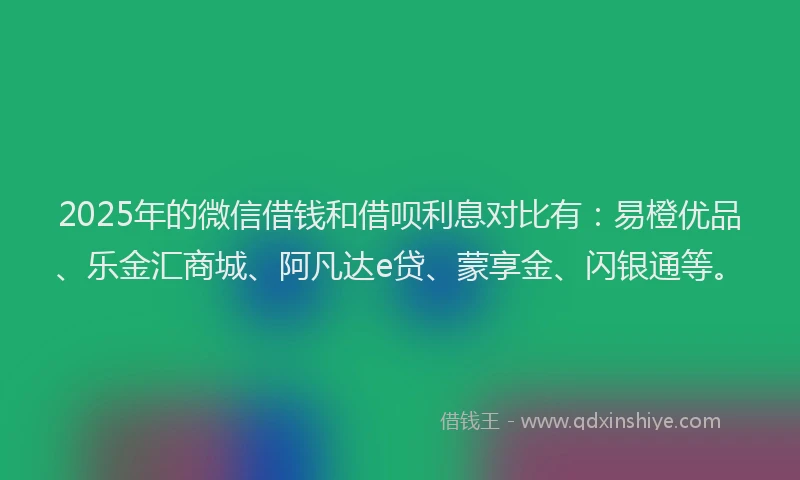 2025年的微信借钱和借呗利息对比有：易橙优品、乐金汇商城、阿凡达e贷、蒙享金、闪银通等。