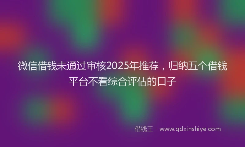 微信借钱未通过审核2025年推荐，归纳五个借钱平台不看综合评估的口子