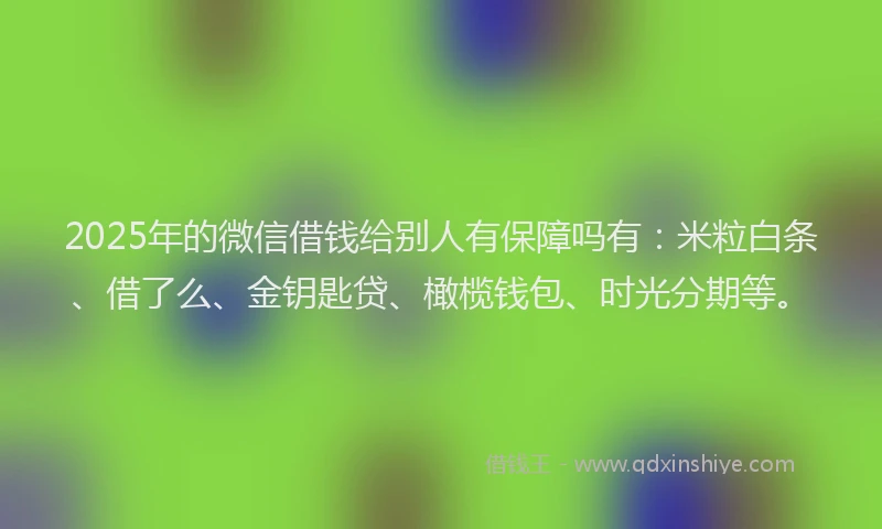 2025年的微信借钱给别人有保障吗有：米粒白条、借了么、金钥匙贷、橄榄钱包、时光分期等。