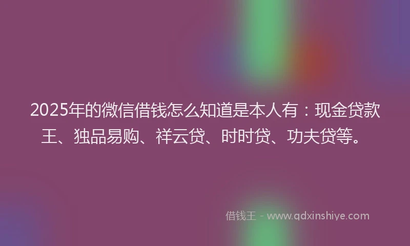 2025年的微信借钱怎么知道是本人有：现金贷款王、独品易购、祥云贷、时时贷、功夫贷等。