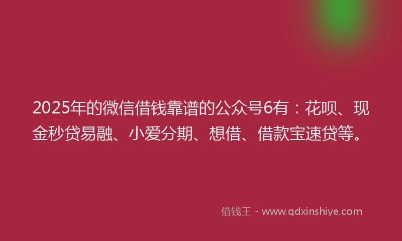 2025年的微信借钱靠谱的公众号6有：花呗、现金秒贷易融、小爱分期、想借、借款宝速贷等。