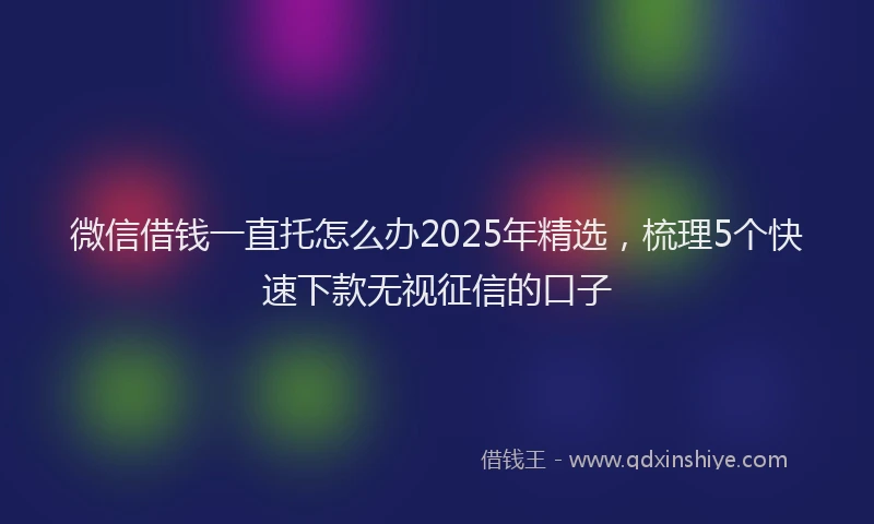 微信借钱一直托怎么办2025年精选，梳理5个快速下款无视征信的口子