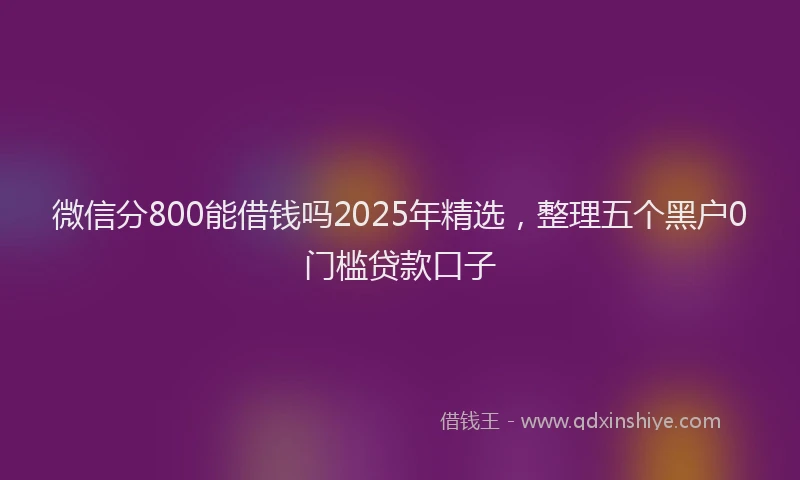 微信分800能借钱吗2025年精选，整理五个黑户0门槛贷款口子